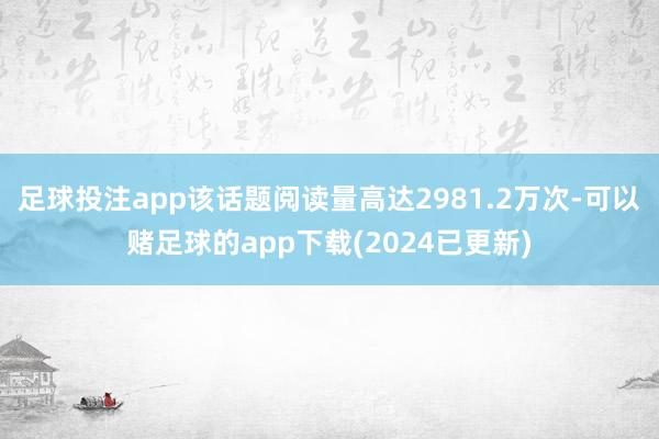 足球投注app该话题阅读量高达2981.2万次-可以赌足球的app下载(2024已更新)