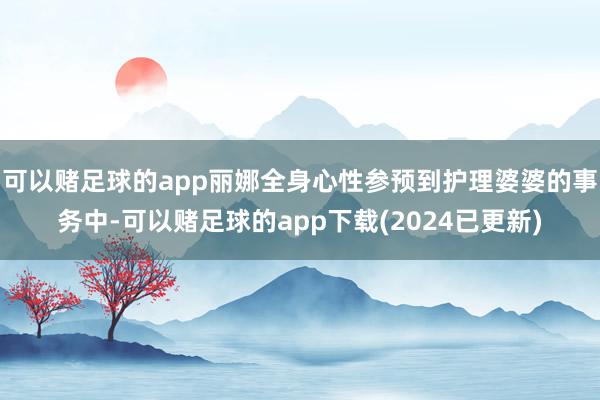 可以赌足球的app丽娜全身心性参预到护理婆婆的事务中-可以赌足球的app下载(2024已更新)