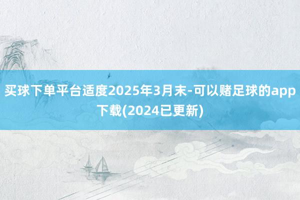 买球下单平台适度2025年3月末-可以赌足球的app下载(2024已更新)