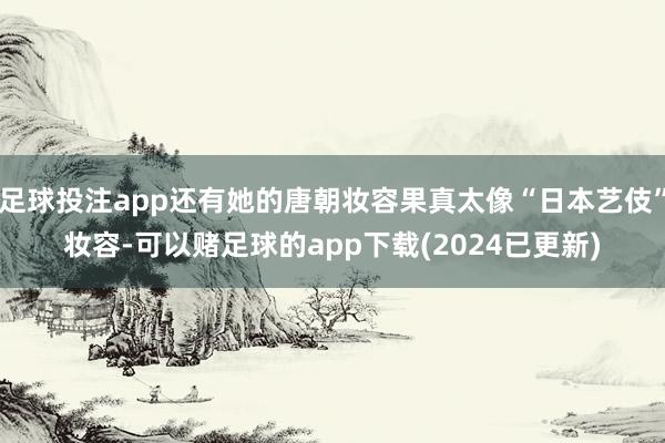 足球投注app还有她的唐朝妆容果真太像“日本艺伎”妆容-可以赌足球的app下载(2024已更新)