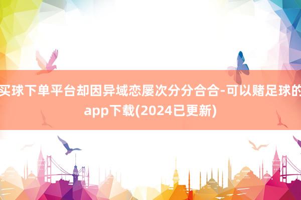 买球下单平台却因异域恋屡次分分合合-可以赌足球的app下载(2024已更新)