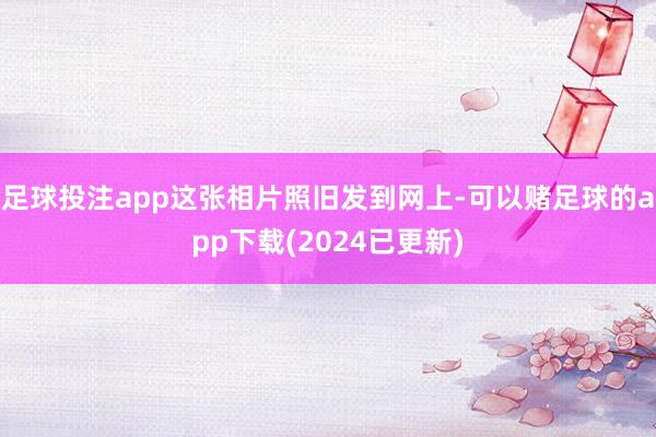 足球投注app这张相片照旧发到网上-可以赌足球的app下载(2024已更新)
