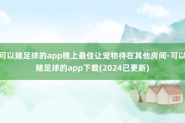 可以赌足球的app晚上最佳让宠物待在其他房间-可以赌足球的app下载(2024已更新)