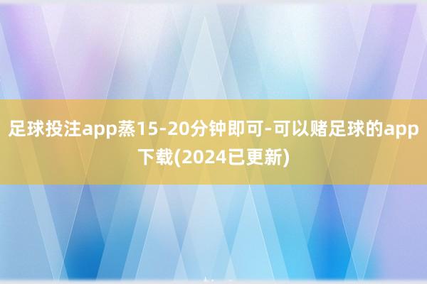 足球投注app蒸15-20分钟即可-可以赌足球的app下载(2024已更新)
