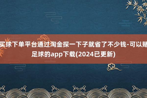 买球下单平台通过淘金探一下子就省了不少钱-可以赌足球的app下载(2024已更新)