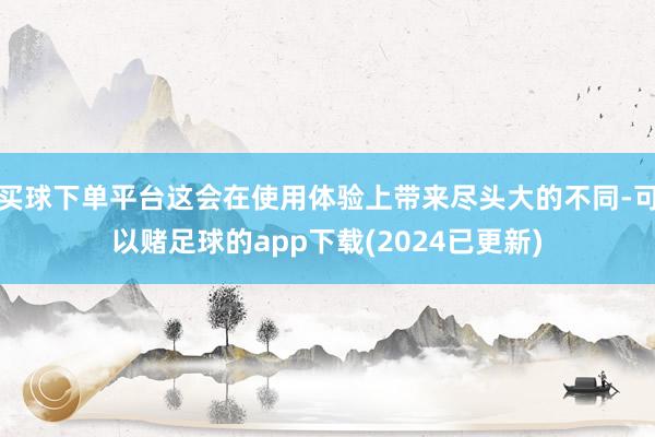 买球下单平台这会在使用体验上带来尽头大的不同-可以赌足球的app下载(2024已更新)