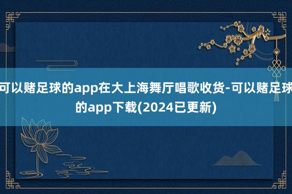 可以赌足球的app在大上海舞厅唱歌收货-可以赌足球的app下载(2024已更新)