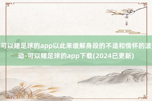 可以赌足球的app以此来缓解身段的不适和情怀的波动-可以赌足球的app下载(2024已更新)