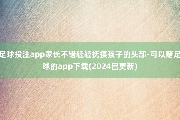 足球投注app家长不错轻轻抚摸孩子的头部-可以赌足球的app下载(2024已更新)