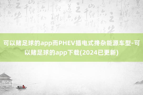 可以赌足球的app而PHEV插电式搀杂能源车型-可以赌足球的app下载(2024已更新)