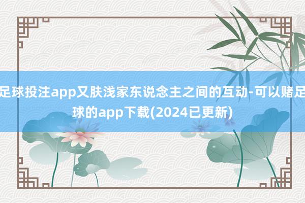 足球投注app又肤浅家东说念主之间的互动-可以赌足球的app下载(2024已更新)