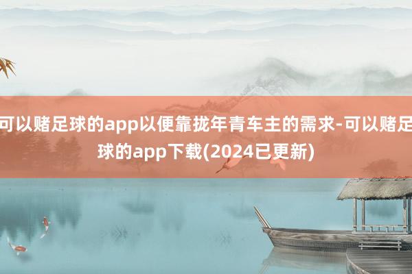 可以赌足球的app以便靠拢年青车主的需求-可以赌足球的app下载(2024已更新)