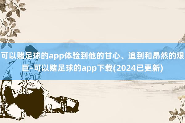 可以赌足球的app体验到他的甘心、追到和昂然的艰巨-可以赌足球的app下载(2024已更新)