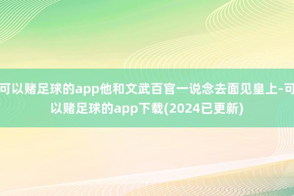 可以赌足球的app他和文武百官一说念去面见皇上-可以赌足球的app下载(2024已更新)