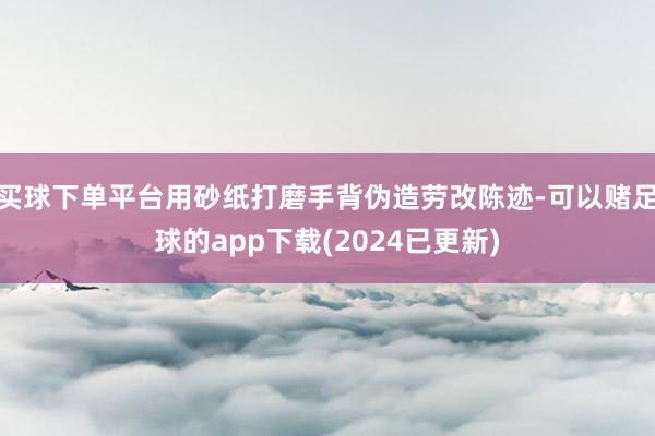 买球下单平台用砂纸打磨手背伪造劳改陈迹-可以赌足球的app下载(2024已更新)