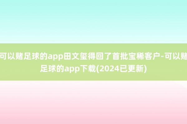 可以赌足球的app田文玺得回了首批宝稀客户-可以赌足球的app下载(2024已更新)