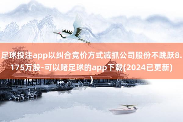 足球投注app以纠合竞价方式减抓公司股份不跳跃8.175万股-可以赌足球的app下载(2024已更新)