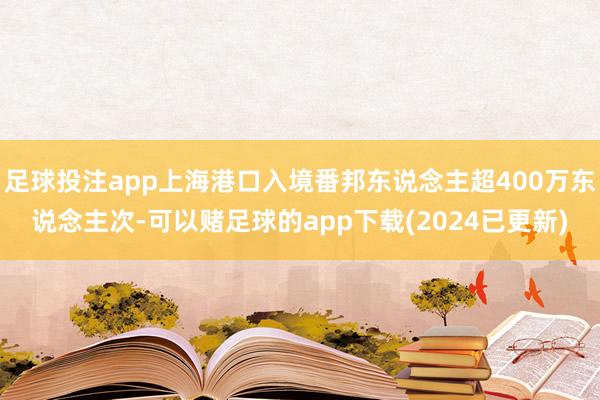 足球投注app上海港口入境番邦东说念主超400万东说念主次-可以赌足球的app下载(2024已更新)