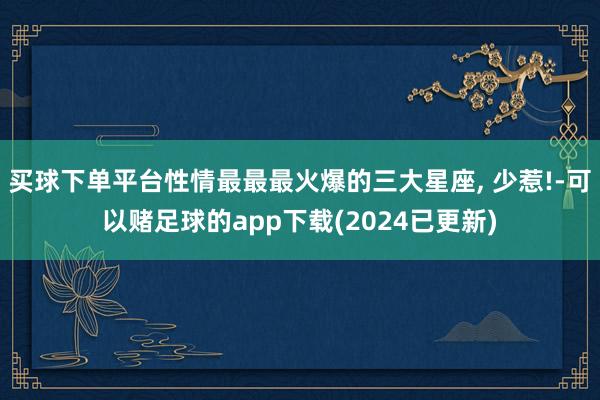 买球下单平台性情最最最火爆的三大星座, 少惹!-可以赌足球的app下载(2024已更新)