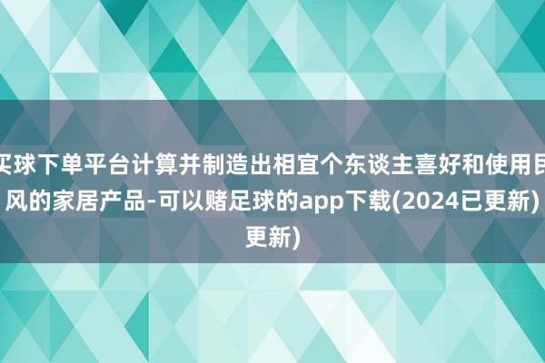买球下单平台计算并制造出相宜个东谈主喜好和使用民风的家居产品-可以赌足球的app下载(2024已更新)