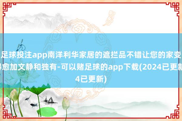 足球投注app南洋利华家居的遮拦品不错让您的家变得愈加文静和独有-可以赌足球的app下载(2024已更新)