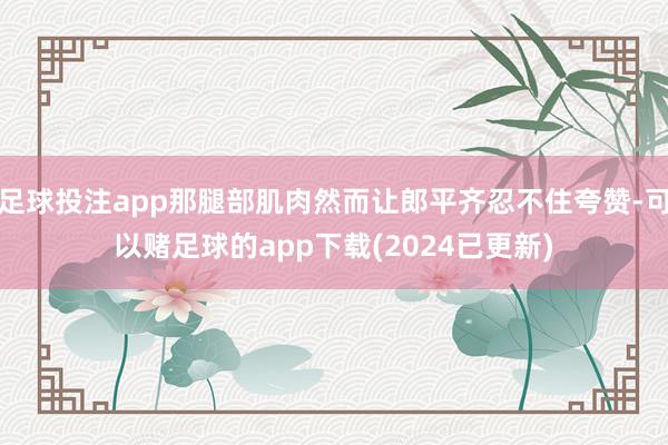 足球投注app那腿部肌肉然而让郎平齐忍不住夸赞-可以赌足球的app下载(2024已更新)