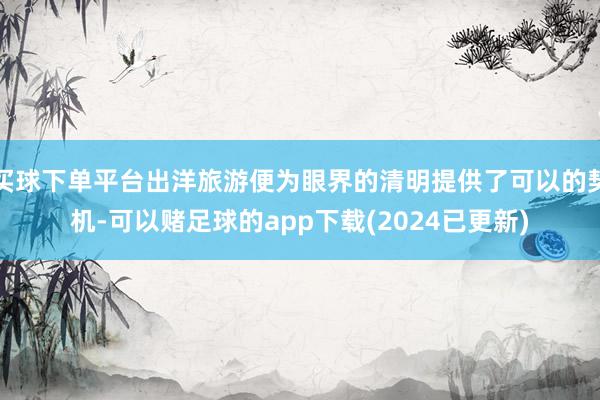 买球下单平台出洋旅游便为眼界的清明提供了可以的契机-可以赌足球的app下载(2024已更新)