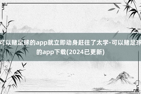 可以赌足球的app就立即动身赶往了太学-可以赌足球的app下载(2024已更新)