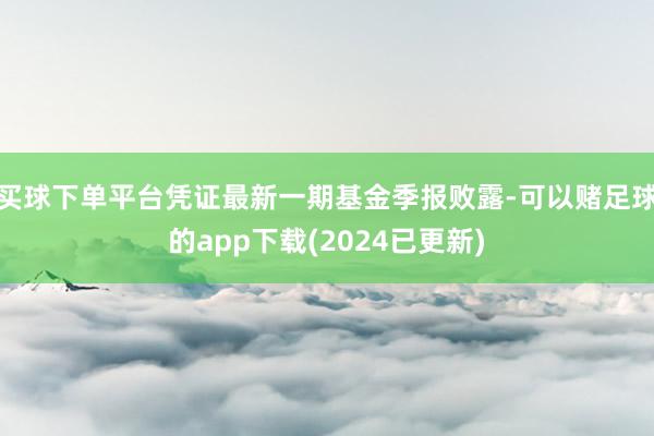 买球下单平台凭证最新一期基金季报败露-可以赌足球的app下载(2024已更新)