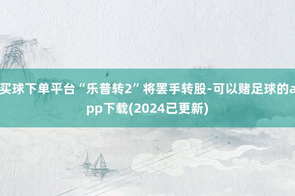 买球下单平台“乐普转2”将罢手转股-可以赌足球的app下载(2024已更新)