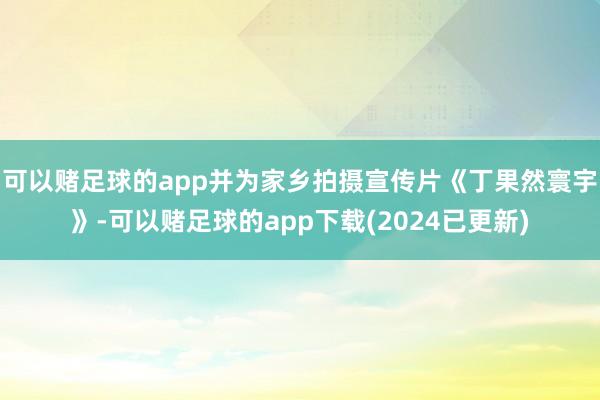 可以赌足球的app并为家乡拍摄宣传片《丁果然寰宇》-可以赌足球的app下载(2024已更新)