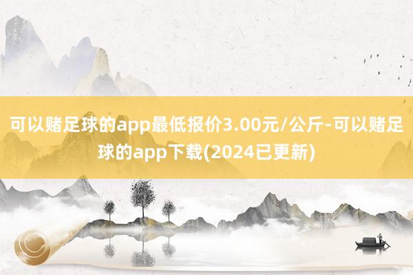 可以赌足球的app最低报价3.00元/公斤-可以赌足球的app下载(2024已更新)