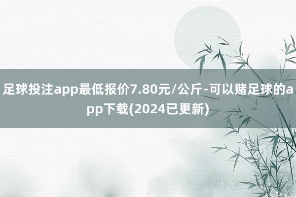 足球投注app最低报价7.80元/公斤-可以赌足球的app下载(2024已更新)
