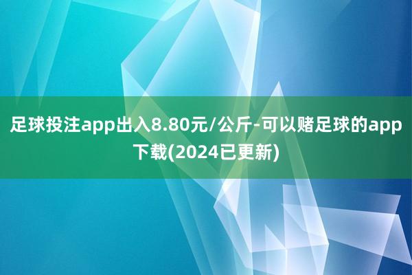 足球投注app出入8.80元/公斤-可以赌足球的app下载(2024已更新)