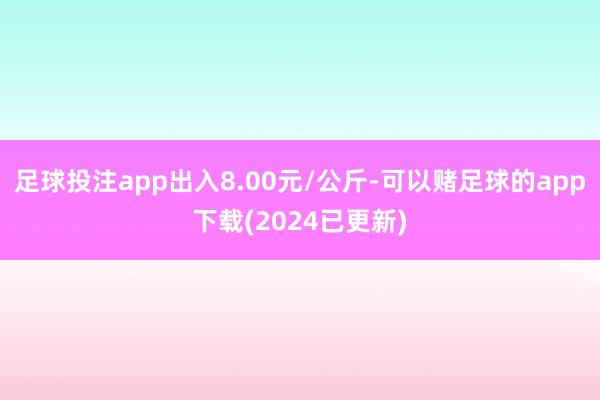 足球投注app出入8.00元/公斤-可以赌足球的app下载(2024已更新)