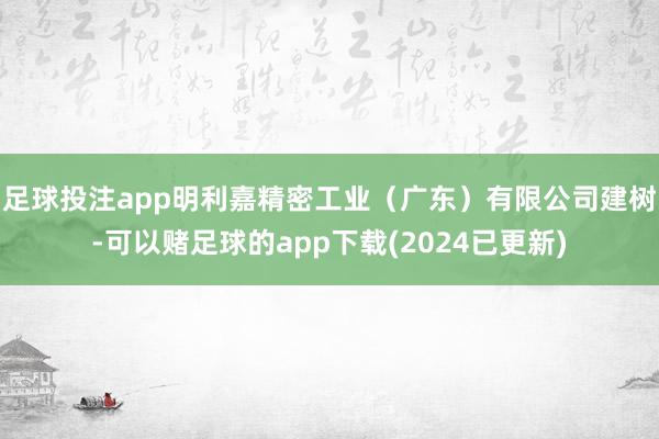 足球投注app明利嘉精密工业（广东）有限公司建树-可以赌足球的app下载(2024已更新)
