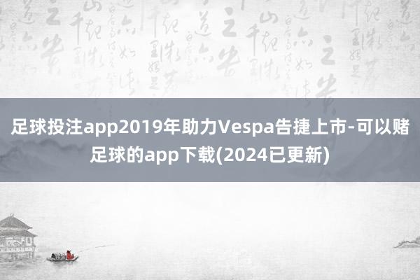 足球投注app2019年助力Vespa告捷上市-可以赌足球的app下载(2024已更新)