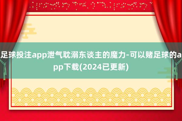 足球投注app泄气耽溺东谈主的魔力-可以赌足球的app下载(2024已更新)