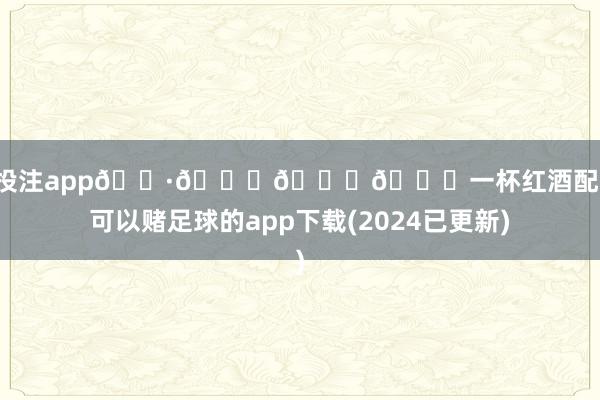 足球投注app🍷🍒🍑🍅一杯红酒配电影-可以赌足球的app下载(2024已更新)