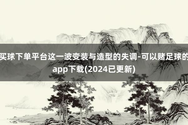 买球下单平台这一波变装与造型的失调-可以赌足球的app下载(2024已更新)