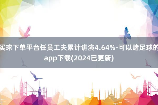 买球下单平台任员工夫累计讲演4.64%-可以赌足球的app下载(2024已更新)