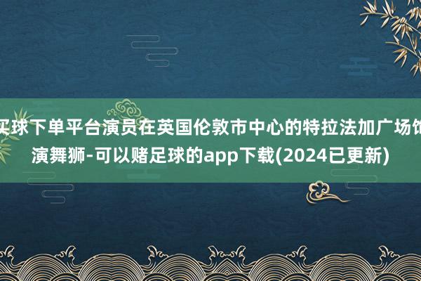 买球下单平台演员在英国伦敦市中心的特拉法加广场饰演舞狮-可以赌足球的app下载(2024已更新)