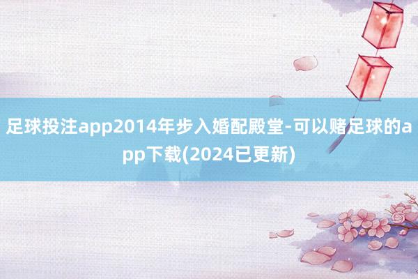 足球投注app2014年步入婚配殿堂-可以赌足球的app下载(2024已更新)