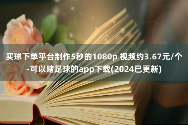 买球下单平台制作5秒的1080p 视频约3.67元/个-可以赌足球的app下载(2024已更新)