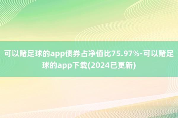可以赌足球的app债券占净值比75.97%-可以赌足球的app下载(2024已更新)