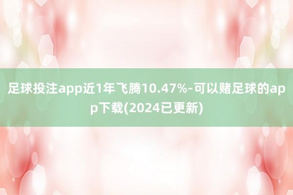 足球投注app近1年飞腾10.47%-可以赌足球的app下载(2024已更新)
