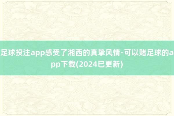 足球投注app感受了湘西的真挚风情-可以赌足球的app下载(2024已更新)