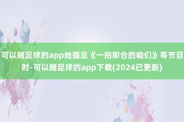 可以赌足球的app她插足《一拍即合的咱们》等节目时-可以赌足球的app下载(2024已更新)