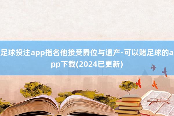 足球投注app指名他接受爵位与遗产-可以赌足球的app下载(2024已更新)