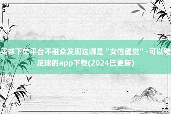 买球下单平台不雅众发现这哪是“女性醒觉”-可以赌足球的app下载(2024已更新)